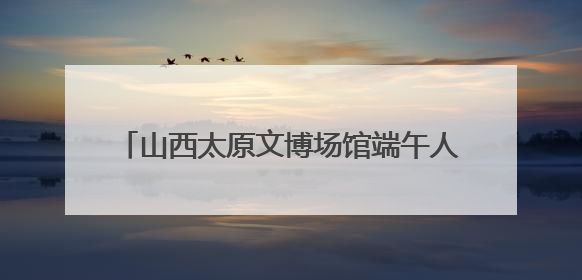 山西太原文博场馆端午人气旺 沉浸式体验受追捧